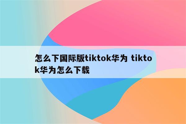 怎么下国际版tiktok华为 tiktok华为怎么下载