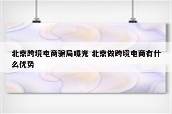 北京跨境电商骗局曝光 北京做跨境电商有什么优势