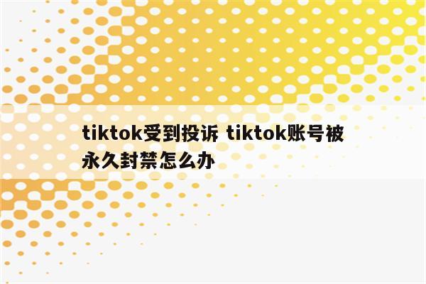 tiktok受到投诉 tiktok账号被永久封禁怎么办