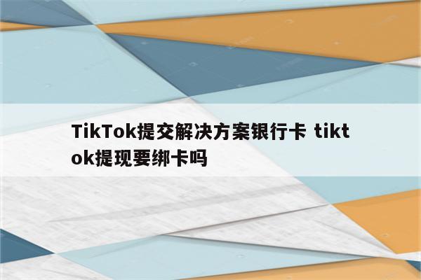 TikTok提交解决方案银行卡 tiktok提现要绑卡吗