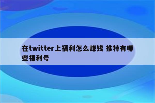 在twitter上福利怎么赚钱 推特有哪些福利号