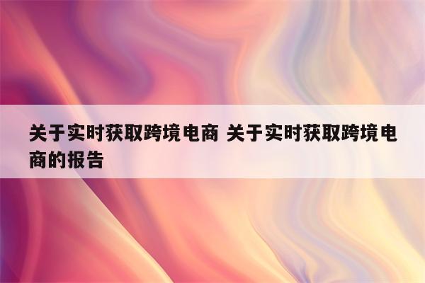 关于实时获取跨境电商 关于实时获取跨境电商的报告