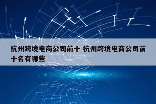 杭州跨境电商公司前十 杭州跨境电商公司前十名有哪些