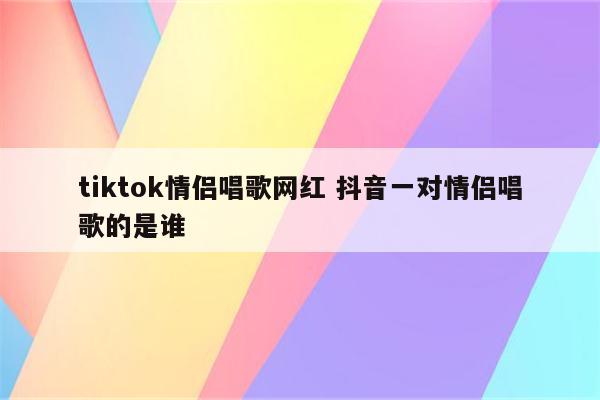 tiktok情侣唱歌网红 抖音一对情侣唱歌的是谁