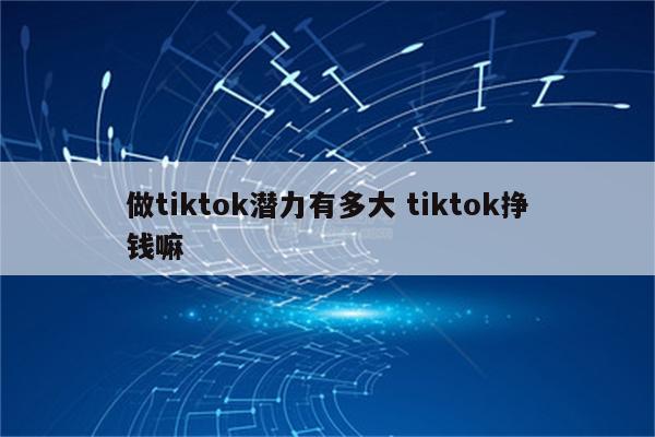 做tiktok潜力有多大 tiktok挣钱嘛