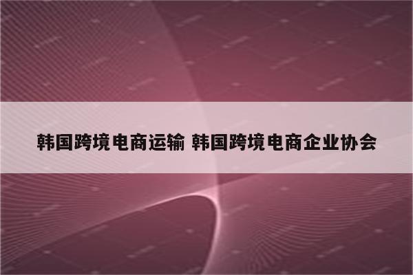 韩国跨境电商运输 韩国跨境电商企业协会