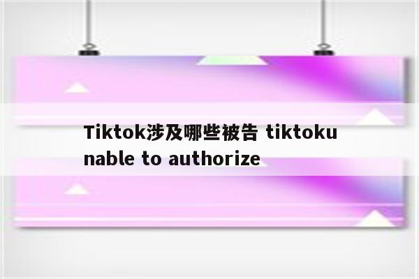 Tiktok涉及哪些被告 tiktokunable to authorize