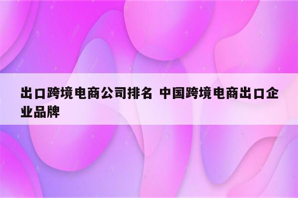 出口跨境电商公司排名 中国跨境电商出口企业品牌