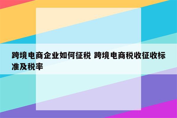 跨境电商企业如何征税 跨境电商税收征收标准及税率
