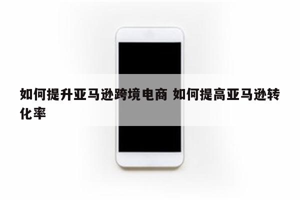 如何提升亚马逊跨境电商 如何提高亚马逊转化率