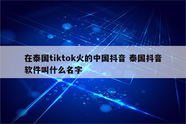 在泰国tiktok火的中国抖音 泰国抖音软件叫什么名字