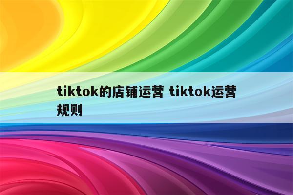 tiktok的店铺运营 tiktok运营规则