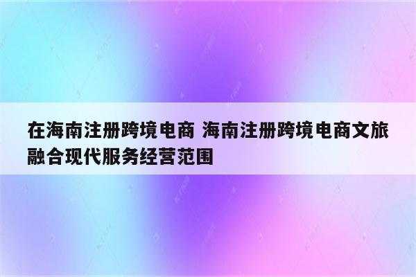 在海南注册跨境电商 海南注册跨境电商文旅融合现代服务经营范围