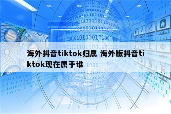 海外抖音tiktok归属 海外版抖音tiktok现在属于谁