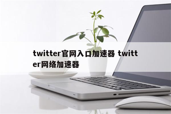 twitter官网入口加速器 twitter网络加速器