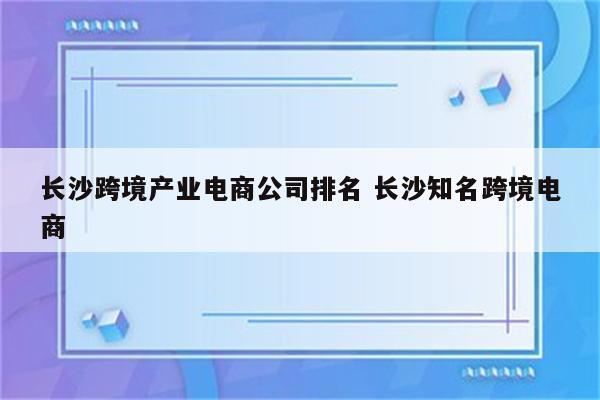 长沙跨境产业电商公司排名 长沙知名跨境电商