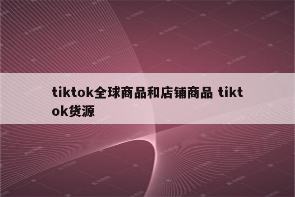 tiktok全球商品和店铺商品 tiktok货源