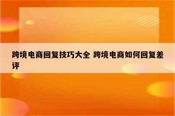 跨境电商回复技巧大全 跨境电商如何回复差评