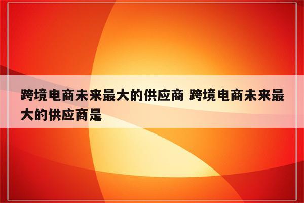 跨境电商未来最大的供应商 跨境电商未来最大的供应商是