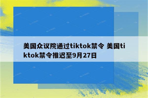 美国众议院通过tiktok禁令 美国tiktok禁令推迟至9月27日