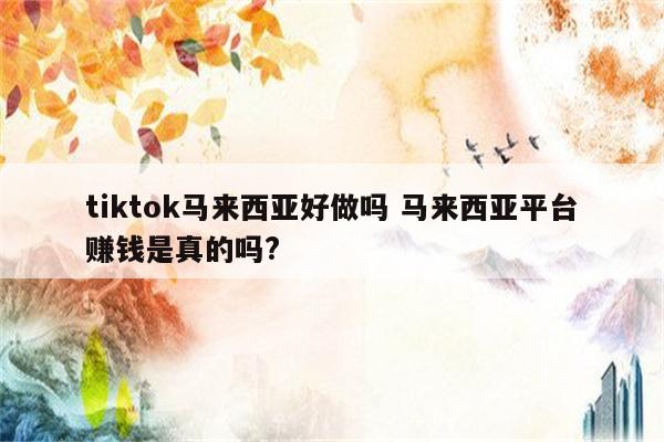 tiktok马来西亚好做吗 马来西亚平台赚钱是真的吗?