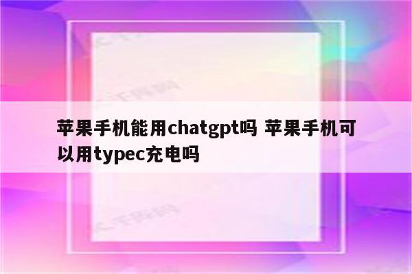 苹果手机能用chatgpt吗 苹果手机可以用typec充电吗