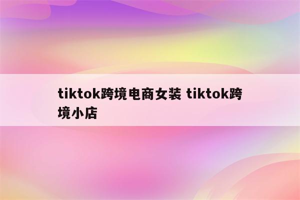 tiktok跨境电商女装 tiktok跨境小店