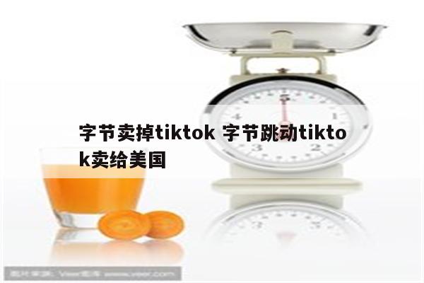 字节卖掉tiktok 字节跳动tiktok卖给美国