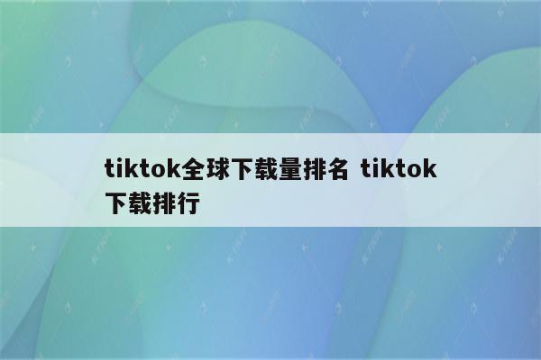 tiktok全球下载量排名 tiktok下载排行