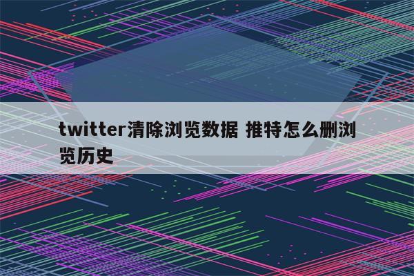 twitter清除浏览数据 推特怎么删浏览历史