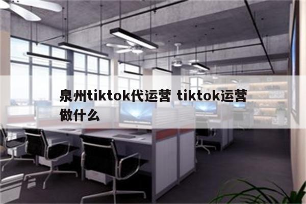 泉州tiktok代运营 tiktok运营做什么