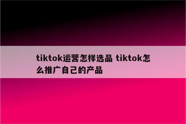 tiktok运营怎样选品 tiktok怎么推广自己的产品