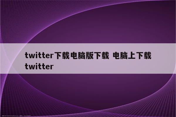 twitter下载电脑版下载 电脑上下载twitter