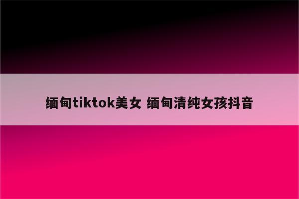 缅甸tiktok美女 缅甸清纯女孩抖音