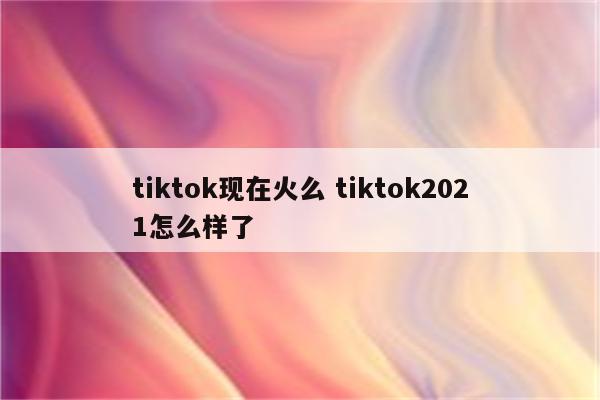 tiktok现在火么 tiktok2021怎么样了