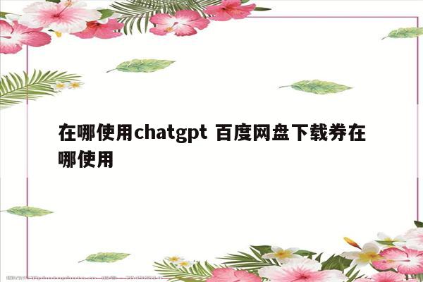在哪使用chatgpt 百度网盘下载券在哪使用