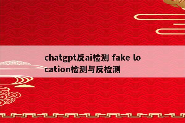 chatgpt反ai检测 fake location检测与反检测