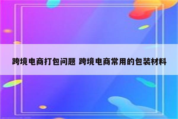 跨境电商打包问题 跨境电商常用的包装材料
