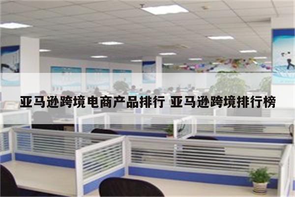 亚马逊跨境电商产品排行 亚马逊跨境排行榜