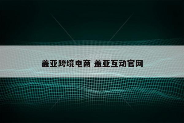 盖亚跨境电商 盖亚互动官网