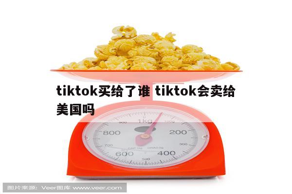 tiktok买给了谁 tiktok会卖给美国吗