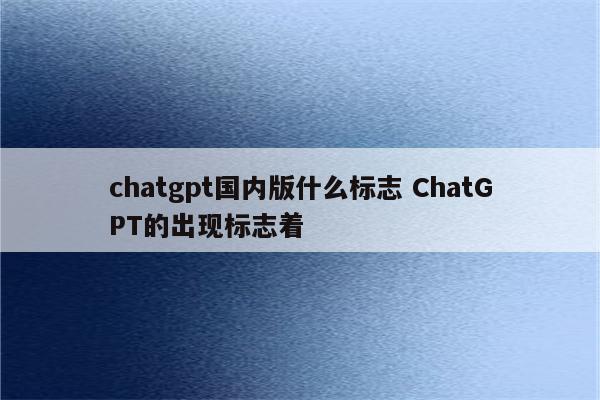 chatgpt国内版什么标志 ChatGPT的出现标志着