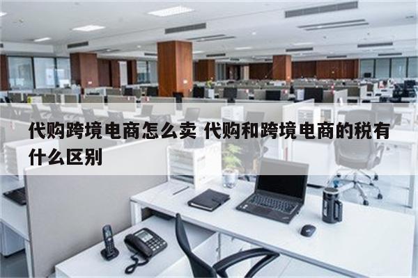 代购跨境电商怎么卖 代购和跨境电商的税有什么区别