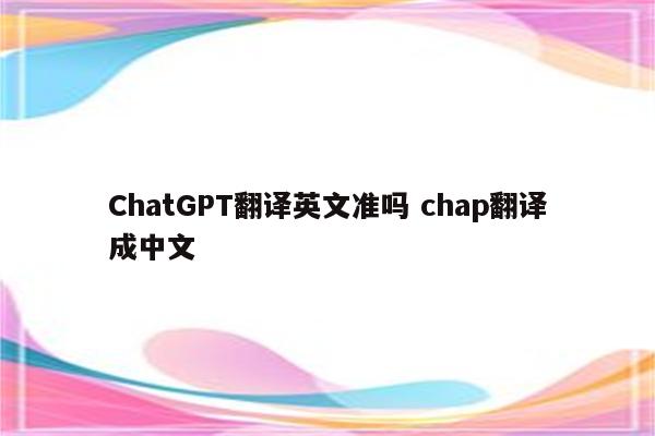 ChatGPT翻译英文准吗 chap翻译成中文