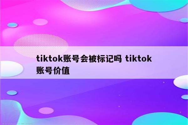 tiktok账号会被标记吗 tiktok账号价值