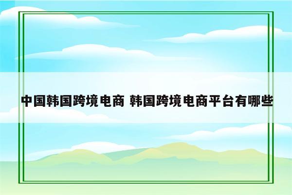 中国韩国跨境电商 韩国跨境电商平台有哪些