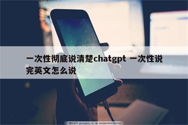 一次性彻底说清楚chatgpt 一次性说完英文怎么说