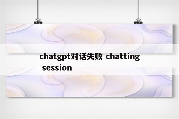 chatgpt对话失败 chatting session