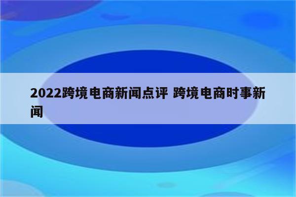 2022跨境电商新闻点评 跨境电商时事新闻