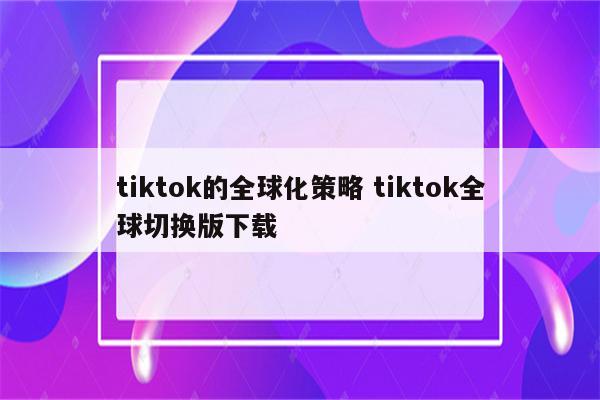 tiktok的全球化策略 tiktok全球切换版下载